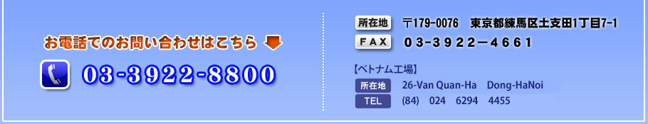 【お電話でのお問い合わせはこちら】03-3922-8800　【所在地】〒179-0076　東京都練馬区土支田1丁目7-1　【FAX】03-3922-4661　　（ベトナム工場）住所：26-Van Quan-Ha Dong-HaNoi　電話番号：(84)024 6294 4455